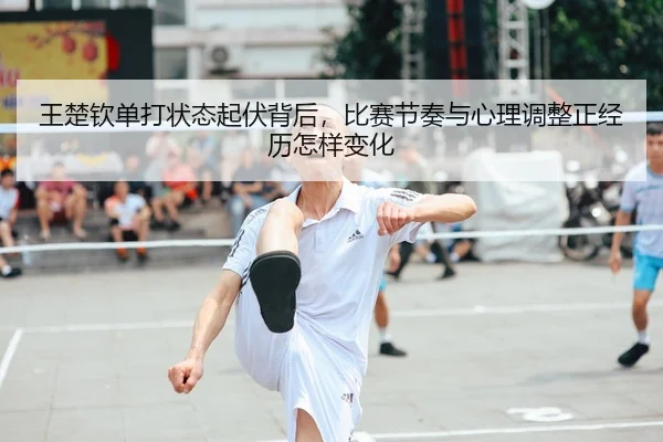 王楚钦单打状态起伏背后，比赛节奏与心理调整正经历怎样变化