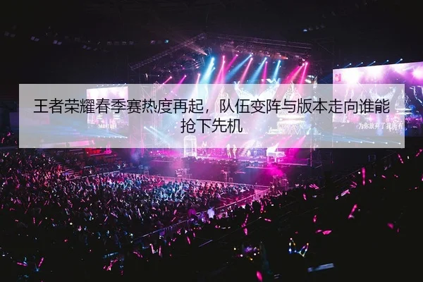 王者荣耀春季赛热度再起，队伍变阵与版本走向谁能抢下先机