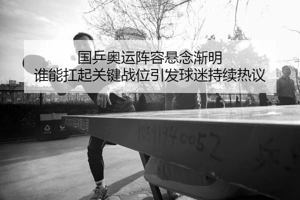 国乒奥运阵容悬念渐明 谁能扛起关键战位引发球迷持续热议