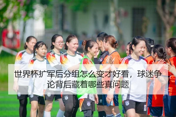 世界杯扩军后分组怎么变才好看,球迷争论背后藏着哪些真问题